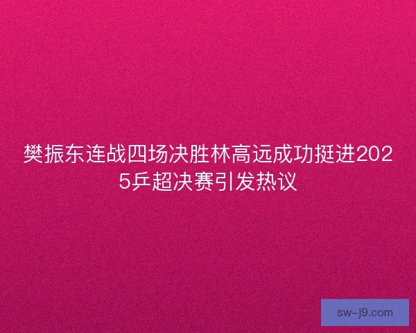 樊振东连战四场决胜林高远成功挺进2025乒超决赛引发热议