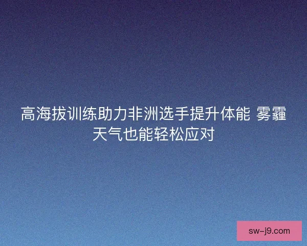 高海拔训练助力非洲选手提升体能 雾霾天气也能轻松应对
