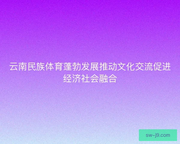 云南民族体育蓬勃发展推动文化交流促进经济社会融合